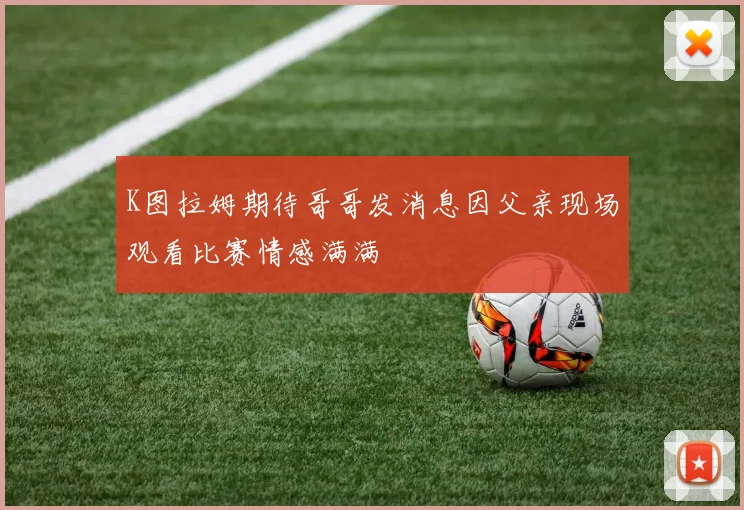 K图拉姆期待哥哥发消息因父亲现场观看比赛情感满满